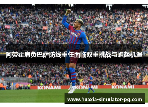 阿劳霍肩负巴萨防线重任面临双重挑战与崛起机遇