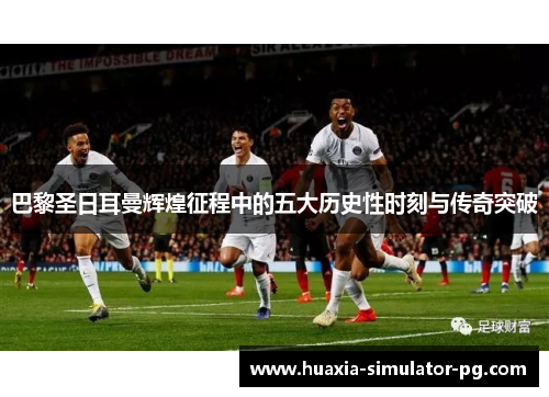 巴黎圣日耳曼辉煌征程中的五大历史性时刻与传奇突破