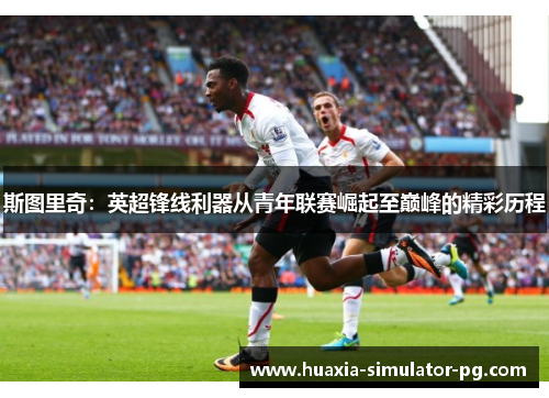斯图里奇：英超锋线利器从青年联赛崛起至巅峰的精彩历程