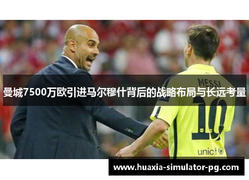 曼城7500万欧引进马尔穆什背后的战略布局与长远考量