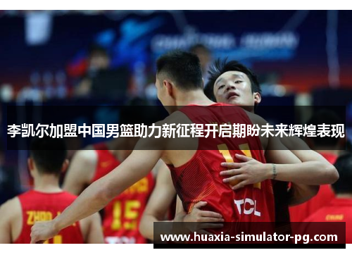 李凯尔加盟中国男篮助力新征程开启期盼未来辉煌表现