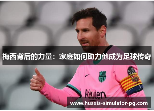 梅西背后的力量:家庭如何助力他成为足球传奇 梅西背后的力量:家庭如何助力他成为足球传奇