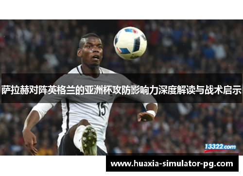 萨拉赫对阵英格兰的亚洲杯攻防影响力深度解读与战术启示